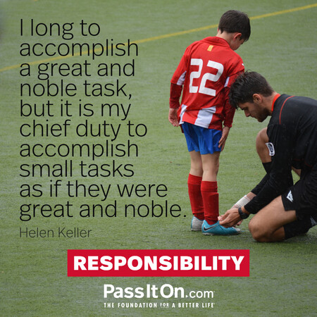 I long to accomplish a great and noble task, but it is my chief duty to accomplish small tasks as if they were great and noble.

 #<Author:0x00007fcdfbeea3d8>