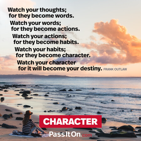 Watch your thoughts; for they become words.
Watch your words; for they become actions.
Watch your actions; for they become habits.
Watch your habits; for they become character.
Watch your character for it will become your destiny. #<Author:0x00007fcdfbdc1420>