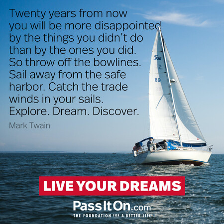 Twenty years from now you will be more disappointed by the things you didn't do than by the ones you did. So throw off the bowlines. Sail away from the safe harbor. Catch the trade winds in your sails. Explore. Dream. Discover. #<Author:0x00007fcdfbddcbd0>