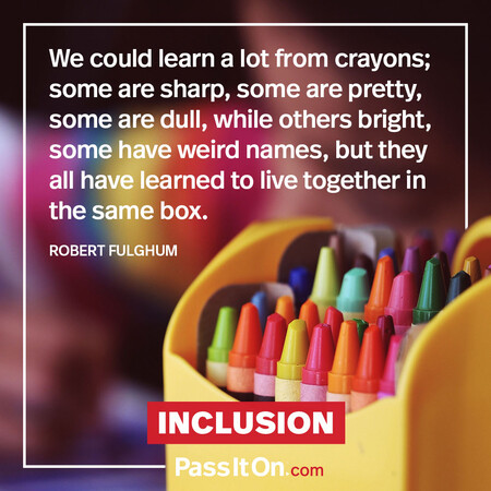 We could learn a lot from crayons; some are sharp, some are pretty, some are dull, while others bright, some have weird names, but they all have learned to live together in the same box. #<Author:0x00007fcdfbdef000>