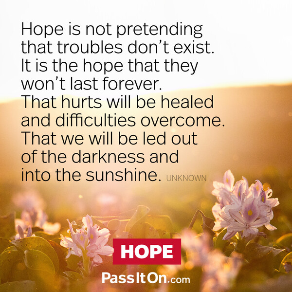 Hope is not pretending that troubles don't exist. It is the hope that they won't last forever. That hurts will be healed and difficulties overcome. That we will be led out of the darkness and into the sunshine. #<Author:0x00007fcdfbda6198>