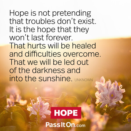 Hope is not pretending that troubles don't exist. It is the hope that they won't last forever. That hurts will be healed and difficulties overcome. That we will be led out of the darkness and into the sunshine. #<Author:0x00007fcdfaf74d90>