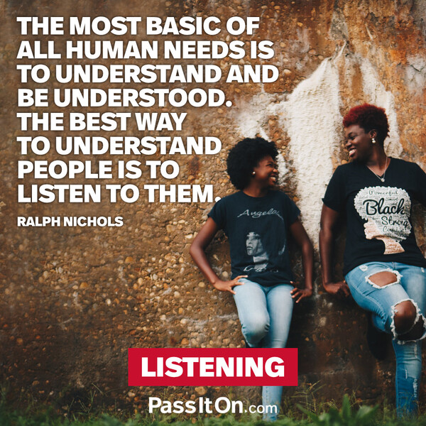 The most basic of all human needs is the need to understand and be understood. The best way to understand people is to listen to them. #<Author:0x00007fcdfb67c958>