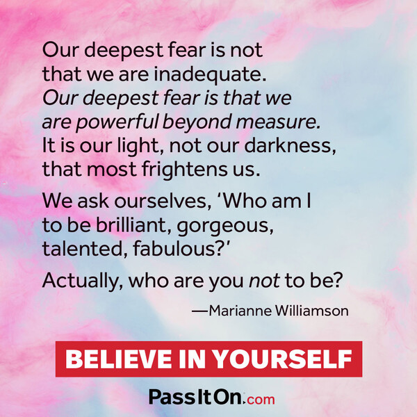 Our deepest fear is not that we are inadequate. Our deepest fear is that we are powerful beyond measure. It is our light, not our darkness, that frightens us most. We ask ourselves, who am I to be brilliant, gorgeous, talented and fabulous? Actually who are you not to be?  #<Author:0x00007fcdfa7e58e0>