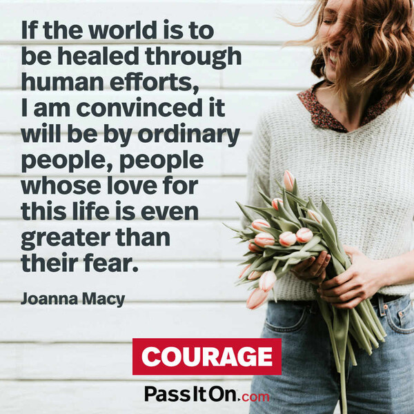 If the world is to be healed through human efforts, I am convinced it will be by ordinary people, people whose love for this life is even greater than their fear.  #<Author:0x00007fcdfbda0018>