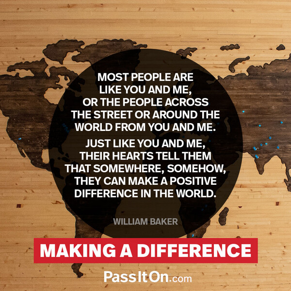 Most people are like you and me, or the people across the street or around the world from you and me. Just like you and me, their hearts tell them that somewhere, somehow, they can make a positive difference in the world.  #<Author:0x00007fce088a4390>