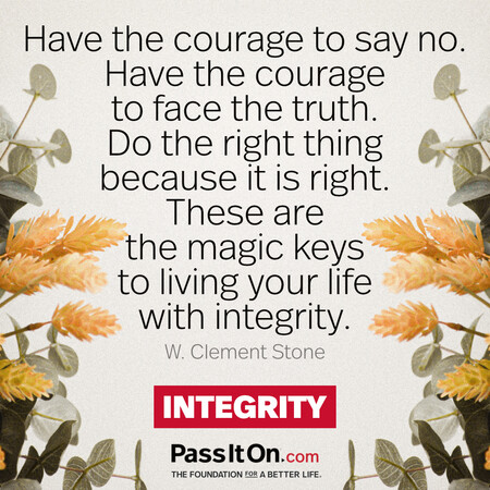 Have the courage to say no. Have the courage to face the truth. Do the right thing because it is right. These are the magic keys to living your life with integrity. #<Author:0x00007fbd58cbb048>