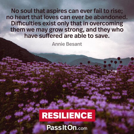 No soul that aspires can ever fail to rise; no heart that loves can ever be abandoned. Difficulties exist only that in overcoming them we may grow strong, and they who have suffered are able to save. #<Author:0x00007fbd588b2960>