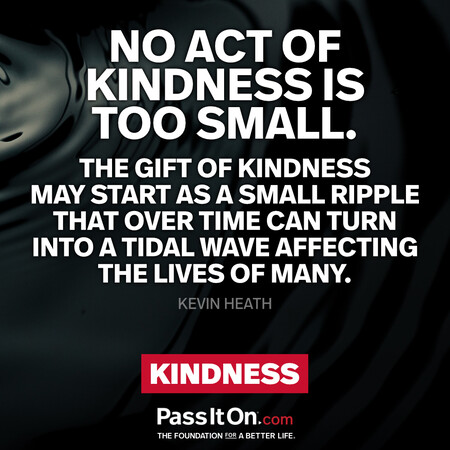 No act of kindness is too small. The gift of kindness may start as a small ripple that over time can turn into a tidal wave affecting the lives of many. #<Author:0x00007fcdfa7b2440>