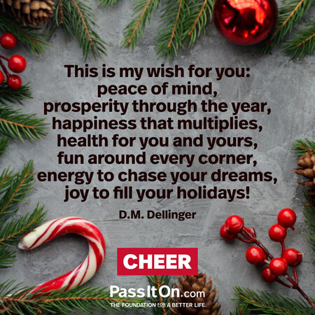 This is my wish for you: peace of mind, prosperity through the year, happiness that multiplies, health for you and yours, fun around every corner, energy to chase your dreams, joy to fill your holidays! #<Author:0x00007fcdfa7b08c0>