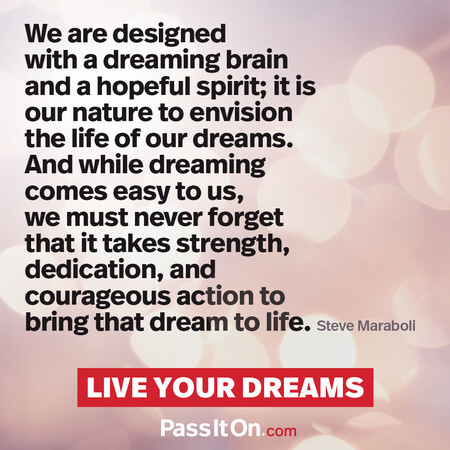 We are designed with a dreaming brain and a hopeful spirit; it is our nature to envision the life of our dreams. And while dreaming comes easy to us, we must never forget that it takes strength, dedication, and courageous action to bring that dream to life. #<Author:0x00007fcdfbdb4608>