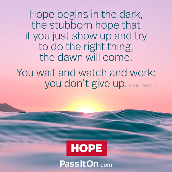 Hope begins in the dark, the stubborn hope that if you just show up and try to do the right thing, the dawn will come. You wait and watch and work: you don't give up. #<Author:0x00007fcdfbda8e98>