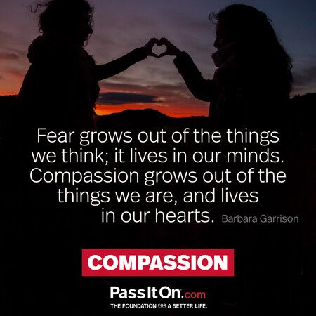 Fear grows out of the things we think; it lives in our minds. Compassion grows out of the things we are, and lives in our hearts. #<Author:0x00007fce08986420>