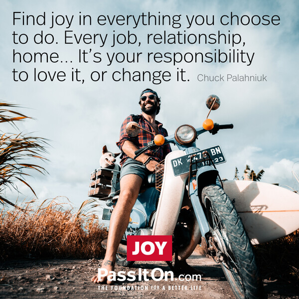Find joy in everything you choose to do. Every job, relationship, home... it's your responsibility to love it, or change it. #<Author:0x00007fcdfbecb190>