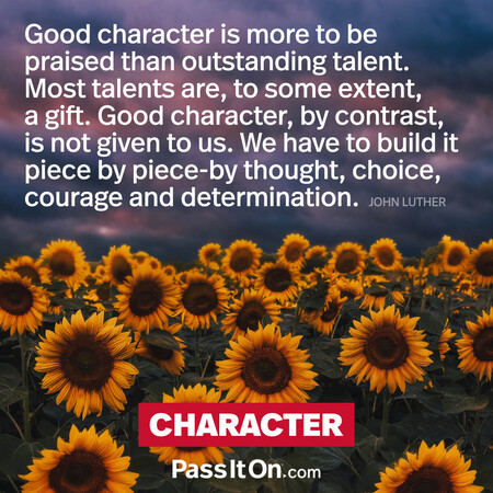 Good character is more to be praised than outstanding talent. Most talents are to some extent a gift. Good character, by contrast, is not given to us. We have to build it piece by piece by thought, choice, courage and determination. #<Author:0x00007fcdf9f2e4e0>
