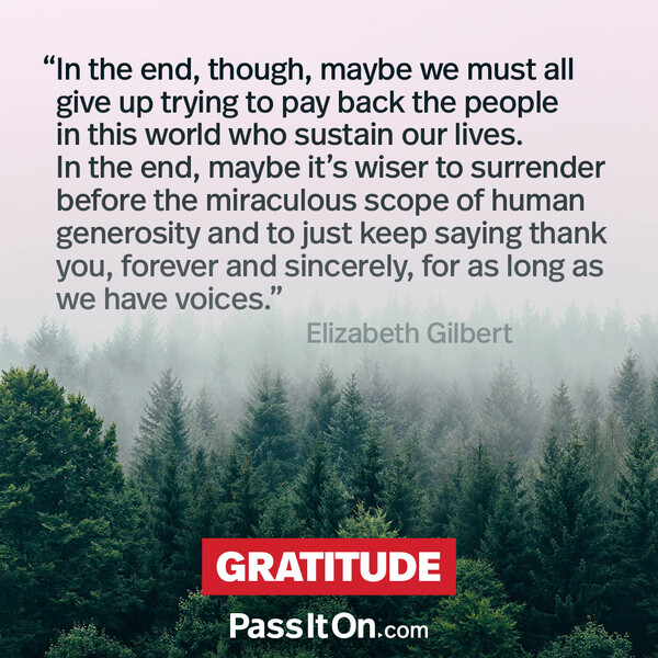 In the end, though, maybe we must all give up trying to pay back the people in this world who sustain our lives. In the end, maybe it's wiser to surrender before the miraculous scope of human generosity and to just keep saying thank you, forever and sincerely, for as long as we have voices. #<Author:0x00007fcdfaf358c0>