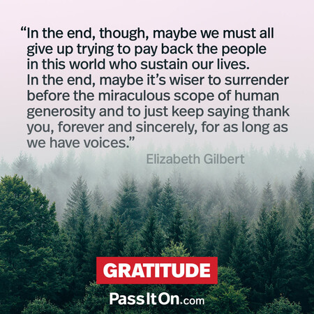 In the end, though, maybe we must all give up trying to pay back the people in this world who sustain our lives. In the end, maybe it's wiser to surrender before the miraculous scope of human generosity and to just keep saying thank you, forever and sincerely, for as long as we have voices. #<Author:0x00007fbd58ec0500>
