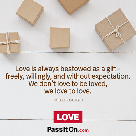 Love is always bestowed as a gift—freely, willingly, and without expectation. We don’t love to be loved, we love to love. #<Author:0x00007fcdfbebfca0>