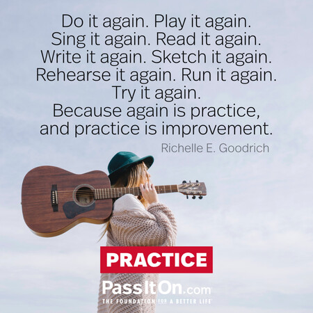 Do it again. Play it again. Sing it again. Read it again. Write it again. Sketch it again. Rehearse it again. Run it again. Try it again.
Because again is practice, and practice is improvement. #<Author:0x00007fce0848f3e0>