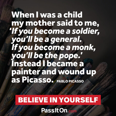 When I was a child my mother said to me, ‘If you become a soldier, you’ll be a general. If you become a monk, you’ll be the pope.’ Instead I became a painter and wound up as Picasso. #<Author:0x00007fbd591ac098>