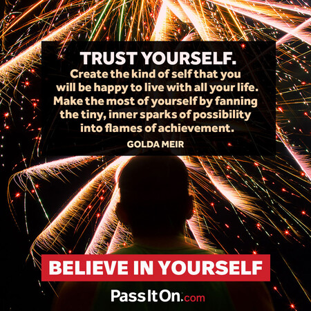 Trust yourself. Create the kind of self that you will be happy to live with all your life. Make the most of yourself by fanning the tiny, inner sparks of possibility into flames of achievement.  #<Author:0x00007fbd59224b10>