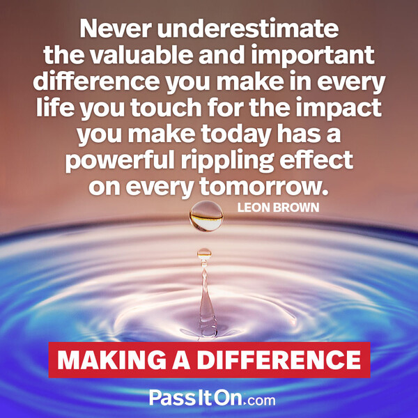 Never underestimate the valuable and important difference you make in every life you touch for the impact you make today has a powerful rippling effect on every tomorrow. #<Author:0x00007fce088a0510>