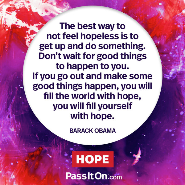 The best way to not feel hopeless is to get up and do something. Don’t wait for good things to happen to you. If you go out and make some good things happen, you will fill the world with hope, you will fill yourself with hope. #<Author:0x00007fce088ace50>