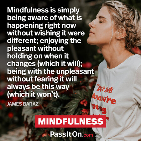 Mindfulness is simply being aware of what is happening right now without wishing it were different; enjoying the pleasant without holding on when it changes (which it will); being with the unpleasant without fearing it will always be this way (which it won’t). #<Author:0x00007fcdfa7e4ee0>