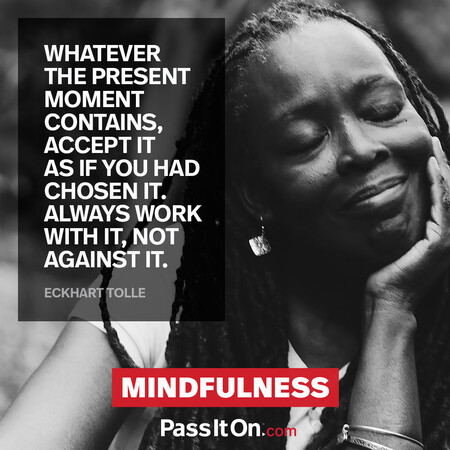 Whatever the present moment contains, accept it as if you had chosen it. Always work with it, not against it. #<Author:0x00007fcdfa7b12c0>