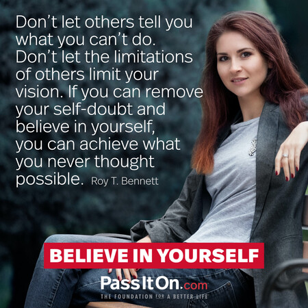 Don’t let others tell you what you can’t do. Don't let the limitations of others limit your vision. If you can remove your self-doubt and believe in yourself, you can achieve what you never thought possible. #<Author:0x00007fbd58a38e88>