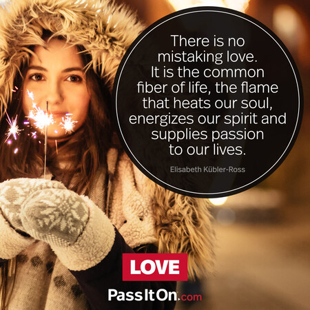There is no mistaking love. It is the common fiber of life, the flame that heats our soul, energizes our spirit and supplies passion to our lives. #<Author:0x00007fcdfaf44618>