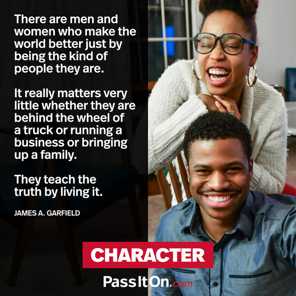 There are men and women who make the world better just by being the kind of people they are. It really matters very little whether they are behind the wheel of a truck or running a business or bringing up a family. They teach the truth by living it. #<Author:0x00007fcdfa771418>