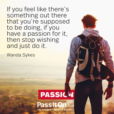 If you feel like there’s something out there that you’re supposed to be doing, if you have a passion for it, then stop wishing and just do it. #<Author:0x00007fcdfbdb0788>