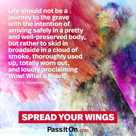 Life should not be a journey to the grave with the intention of arriving safely in a pretty and well-preserved body, but rather to skid in broadside in a cloud of smoke, thoroughly used up, totally worn out, and loudly proclaiming “Wow! What a Ride!”  #<Author:0x00007fcdfbd9c080>