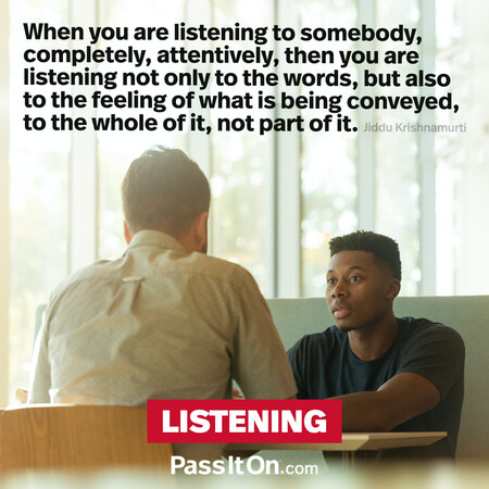 When you are listening to somebody, completely, attentively, then you are listening not only to the words, but also to the feeling of what is being conveyed, to the whole of it, not part of it.  #<Author:0x00007fce0846e118>