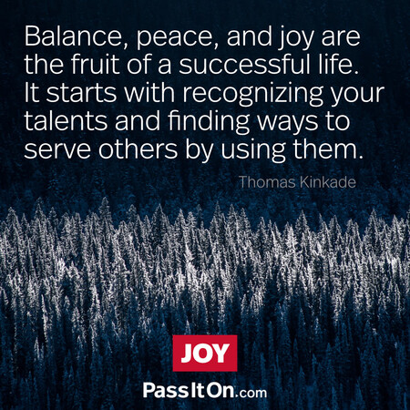 Balance, peace, and joy are the fruit of a successful life. It starts with recognizing your talents and finding ways to serve others by using them.  #<Author:0x00007fbd58810f20>