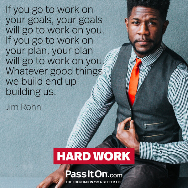 If you go to work on your goals, your goals will go to work on you. If you go to work on your plan, your plan will go to work on you. Whatever good things we build end up building us. #<Author:0x00007fcdfb6a3210>