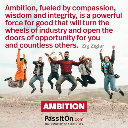 Ambition, fueled by compassion, wisdom and integrity, is a powerful force for good that will turn the wheels of industry and open the doors of opportunity for you and countless others. #<Author:0x00007fcdfbed4380>
