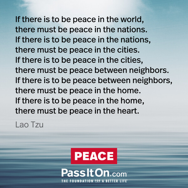 If there is to be peace in the world, there must be peace in the nations. If there is to be peace in the nations, there must be peace in the cities. If there is to be peace in the cities, there must be peace between neighbors. If there is to be peace between neighbors, there must be peace in the home. If there is to be peace in the home, there must be peace in the heart.
 #<Author:0x00007fcdfa7b8fc0>