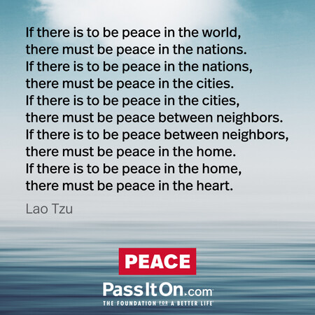 If there is to be peace in the world, there must be peace in the nations. If there is to be peace in the nations, there must be peace in the cities. If there is to be peace in the cities, there must be peace between neighbors. If there is to be peace between neighbors, there must be peace in the home. If there is to be peace in the home, there must be peace in the heart.
 #<Author:0x00007fbd588cbb90>